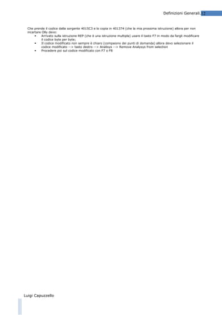 Definizioni Generali.12

Che prende il codice dalla sorgente 4015C3 e lo copia in 401374 (che la mia prossima istruzione) allora per non
incartare Olly devo:

Arrivato sulla istruzione REP (che è una istruzione multipla) usare il tasto F7 in modo da fargli modificare
il codice byte per byte;

Il codice modificato non sempre è chiaro (compaiono dei punti di domanda) allora devo selezionare il
codice modificato --> tasto destro --> Analisys --> Remove Analysys from selection

Procedere poi sul codice modificato con F7 o F8

Luigi Capuzzello

 