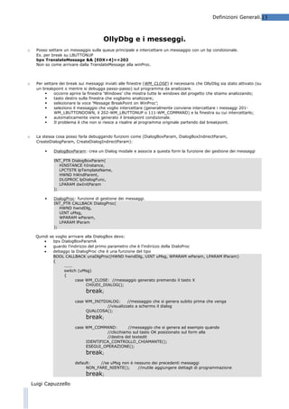 Definizioni Generali.13

OllyDbg e i messeggi.
o

Posso settare un messaggio sulla queue principale e intercettare un messaggio con un bp condizionale.
Es. per break su LBUTTONUP
bpx TranslateMessage && [EDX+4]==202
Non so come arrivare dalla TranslateMessage alla winProc.

o

Per settare dei break sui messaggi inviati alle finestre (WM_CLOSE) è necessario che OllyDbg sia stato attivato (su
un breakpoint o mentre si debugga passo-passo) sul programma da analizzare.

occorre aprire la finestra ‘Windows’ che mostra tutte le windows del progetto che stiamo analizzando;

tasto destro sulla finestra che vogliamo analizzare;

selezionare la voce ‘Message BreakPoint on WinProc’;

seleziono il messaggio che voglio intercettare (generalmente conviene intercettare i messaggi 201WM_LBUTTONDOWN, il 202-WM_LBUTTONUP o 111-WM_COMMAND) e la finestra su cui intercettarlo;

automaticamente viene generato il breakpoint condizionale.

Il problema è che non si riesce a risalire al programma originale partendo dal breakpoint.

o

La stessa cosa posso farla debuggando funzioni come (DialogBoxParam, DialogBoxIndirectParam,
CreateDialogParam, CreateDialogIndirectParam):


DialogBoxParam: crea un Dialog modale e associa a questa form la funzione dei gestione dei messaggi
INT_PTR DialogBoxParam(
HINSTANCE hInstance,
LPCTSTR lpTemplateName,
HWND hWndParent,
DLGPROC lpDialogFunc,
LPARAM dwInitParam
);



DialogProc: funzione di gestione dei messaggi.
INT_PTR CALLBACK DialogProc(
HWND hwndDlg,
UINT uMsg,
WPARAM wParam,
LPARAM lParam
);

Quindi se voglio arrivare alla DialogBox devo:
•
bpx DialogBoxParamA
•
guardo l’indirizzo del primo parametro che è l’indirizzo della DialoProc
•
debaggo la DialogProc che è una funzione del tipo
BOOL CALLBACK unaDlgProc(HWND hwndDlg, UINT uMsg, WPARAM wParam, LPARAM lParam)
{
......
switch (uMsg)
{
case WM_CLOSE: //messaggio generato premendo il tasto X
CHIUDI_DIALOG();

break;
case WM_INITDIALOG:
//messaggio che si genera subito prima che venga
//visualizzato a schermo il dialog
QUALCOSA();

break;
case WM_COMMAND:
//messaggio che si genera ad esempio quando
//clicchiamo sul tasto OK posizionato sul form alla
//destra del textedit
IDENTIFICA_CONTROLLO_CHIAMANTE();
ESEGUI_OPERAZIONE();

break;
default:
//se uMsg non è nessuno dei precedenti messaggi
NON_FARE_NIENTE();
//inutile aggiungere dettagli di programmazione

break;

Luigi Capuzzello

 