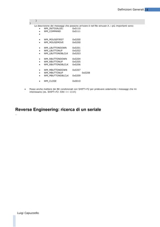 Definizioni Generali.14

}
}

La descrizione dei messaggi che possono arrivare è nel file winuser.h. i più importanti sono:
•
WM_INITDIALOG:
0x0110
•
WM_COMMAND
0x0111
•
•
•

0x0200
0x0200

•
•
•

WM_LBUTTONDOWN
WM_LBUTTONUP
WM_LBUTTONDBLCLK

0x0201
0x0202
0x0203

•
•
•

WM_RBUTTONDOWN
WM_RBUTTONUP
WM_RBUTTONDBLCLK

0x0204
0x0205
0x0206

•
•
•

WM_MBUTTONDOWN
WM_MBUTTONUP
WM_MBUTTONDBLCLK

0x0207

•
•

WM_MOUSEFIRST
WM_MOUSEMOVE

WM_CLOSE

0x0010

0x0208
0x0209

Posso anche mettere dei BK condizionali con SHIFT+F2 per prelevare solamente i messaggi che mi
interessano (es. SHIFT+F2: EAX == 111h)

Reverse Engineering: ricerca di un seriale
…

Luigi Capuzzello

 