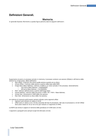 Definizioni Generali.3

Definizioni Generali.
Memoria.
In generale facendo riferimento a questa figura potremo dare le seguenti definizioni:

Supponiamo di avere un processo caricato in memoria, il processo contiene una sezione (RData) e all’interno della
sezione ho un’istruzione. Allora definiamo:
•
Raw Offset: l’indirizzo che aveva quella sezione quando era su disco;
•
Virtual Offset: l’indirizzo della sezione a partire dalla base della RAM;
•
Image Base (Base Address): indirizzo in RAM in cui viene caricato il mio processo. Generalmente:
o
.exe hanno Base Address = 0x00400000;
o
.dll hanno Base Address = 0x10000000;
•
RVA: indirizzo dell’istruzione a partire dall’image base;
•
Virtual Address: indirizzo della istruzione in RAM: VA = RVA + Base Address;
•
Virtual Size: dimensione in RAM della mia sezione;
•
Raw Size: dimensione su disco della mia sezione;
Un indirizzo di memoria potrà essere sempre indicato come segment:offset
•
segment sarà sempre un valore a 16 bit
•
offset sarà un valore a 16 o 32 bit a seconda del tipo di processore. Nel caso di processore a 16 bit l’offset
deve poter essere di 16 (e non di 0) per indicare un segmento di 64Kb.
La RAM è poi divisa in pagine di memoria della grandezza di 4.096 byte (10 bit)
I segmenti o paragrafi sono sempre lunghi 65.536 byte (16 bit)

Luigi Capuzzello

 