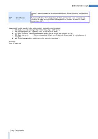 Definizioni Generali.5

funzioni). Viene usato anche per contenere l'indirizzo dei dati contenuti nel segmento
SS.
ESP

Stack Pointer

Esistono
•
•
•
•
•

Puntatore all'ultimo elemento posto sullo stack. Viene anche usato per contenere
l'indirizzo di offset di dati contenuti nel segmento SS (rispetto all'indirizzo di base
contenuto in EBP).

poi cinque segmenti usati dal processore per elaborare un processo:
CS: Code Segment; è il segmento usato di default per le istruzioni;
SS: Stack Segment; è il segmento usato di default per lo stack;
DS: Data Segment; è il segmento usato di default per gli accessi alla memoria in RW;
ES: Data Segment;
è il segmento usato di default per gli operandi di dest. e per la manipolazione di
stringhe
Per modificare i segmenti di default occorre utilizzare l’operatore ‘:’

Esempio:
mov es:[eax],edx

Luigi Capuzzello

 