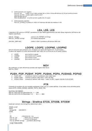 Definizioni Generali.7

3.

Indirizzamento con registro
mov ax, [si]
;metto in ax il dato puntato da si (che si trova all'indirizzo si).Si può anche scrivere:
mov ax, [si+45] ; avete capito cosa fa vero?
MOV AX,[BX+SI+5]
MOV AX,[BX][SI]5 ;è come scrivere quello che c’è sopra

4.

Indirizzamento indiretto
mov ax, [[1450]];in pratica in 1450 c'è l'indirizzo del dato da mettere in AX.

LEA, LDS, LES
L’operatore LEA carica un OFFSET (punatatore di tipo NEAR appartenente cioè allo stesso segmento) all’interno del
registro specificato.
LEA dx , stringa
MOV dx , OFFSET stringa

;carica in dx l’OFFSET di stringa
;è la stessa operazione

LEA EAX, [EBP+dst]

;mette in EAX il puntatore all’indirizzo EBX+dst

LOOPE, LOOPZ, LOOPNE, LOOPNZ

Sono le istruzioni per compiere cicli. Si basano sul valore del registro CX. In particolare:
Il valore del registro CX viene decrementato ogni volta che si arriva ad uno di questi LOOPxx
•
•
•
•

LOOPE
LOOPNE
LOOPZ
LOOPNZ

gira
gira
gira
gira

mentre
mentre
mentre
mentre

è uguale
non è uguale
è zero
non è zero

MOV
Per prelevare un byte all’indirizzo puntato dal registro EAX faccio
MOV AL, [EAX]

PUSH, POP, PUSHF, POPF, PUSHA, POPA, PUSHAD, POPAD
•
•
•

PUSH, POP:
PUSHF, POPF:
PUSHA, POPA:

consente di inserire e prelevare valori dallo stack
conente di salvare nello stack i valori dei flag
consente di salvare nello stack i valori di tutti i registri (AX,BX,CX,DX,SP,BP)

PTR

Consente di accedere ad una variabile cambiando il tipo con cui è stata definita. Il tipo della nuova etichetta potrà
essere BYTE, WORD, DWORD, QWORD, TBYTE, NEAR, FAR.
RamVideo DW 0B800H
MOV AL, BYTE PTR CS:[RamVideo] AL <---- 00H
MOV AL, BYTE PTR CS:[RamVideo +1]
AL <---- B8H

Stringa - Direttiva STOS, STOSB, STOSW
Usata per caricare una stringa con determinati valori
.MODEL small
.DATA
stringa DB
100 DUP(?)
.CODE
...
...
cld
; direzione dx-->sx
mov ax, 'aa'
; valore con cui riempire
mov cx, 50
; numero di iterazioni
mov di, OFFSET stringa ; puntatore alla stringa

Luigi Capuzzello

 