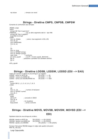 Definizioni Generali.8

rep stosw

; riempio con word

Stringa - Direttiva CMPS, CMPSB, CMPSW
Consente di confrontare due stringhe
.MODEL Large
.DATA
string1 DB "Ken il guerriero"
.FARDATA
; uso un altro segmento dati di tipo FAR
string2 DB "Ken il pippero"
lung EQU $-string2
.CODE
mov ax, @data
; carico i due segmenti in DS e ES
mov ds, ax
mov ax@fardata
mov es, ax
...
...
cld
mov cx, lung
mov si, OFFSET string1
mov di, OFFSET string2
repe cmps
; confronto
jnz sono_uguali
; se ZF = 0 sono uguali, altrimenti...
dec di
; posiziono i puntatori sul carattere diverso
dec si
...
sono_uguali:

Stringa - Direttiva LODSB, LODSW, LODSD (ESI --> EAX)
Usato per caricare il valore di una stringa in un registro
LODSB : carica un BYTE da
DS:(E)SI ----> AL
LODSW : carica una WORD da
DS:(E)SI ----> AX
LODSD : carica una DOUBLEWORD da
DS:(E)SI ----> EAX
.DATA
numeri DB 0, 1, 2, 3, 4, 5, 6, 7, 8, 9
.CODE
...
cld
mov cx, 10
; numero di iterazioni
mov si, OFFSET numeri
mov ah, 2
prendi:
lodsb
add al,'0'
; converte in ASCII
mov dl, al
int 21h
; lo visualizza
loop prendi
; torna a cercare

Stringa - Direttiva MOVS, MOVSB, MOVSW, MOVSD (ESI -->
EDI)
Spostano byte da una stringa ad un’altra:
MOVSB: sposta un BYTE da
MOVSW: sposta una WORD da
MOVSD: sposta una DWORD

DS:[(E)SI] ---> ES:[(E)DI]
DS:[(E)SI] ---> ES:[(E)DI]
DS:[(E)SI] ---> ES:[(E)DI]

Dunque l’istruzione MOVSB esegue in colpo solo quattro istruzioni:
MOV AL, DS:[SI]

Luigi Capuzzello

 