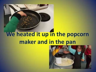 We heated it up in the popcorn
maker and in the pan
 