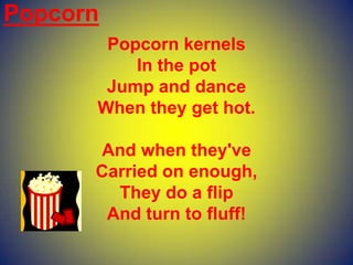 Popcorn
Popcorn kernels
In the pot
Jump and dance
When they get hot.
And when they've
Carried on enough,
They do a flip
And turn to fluff!
 