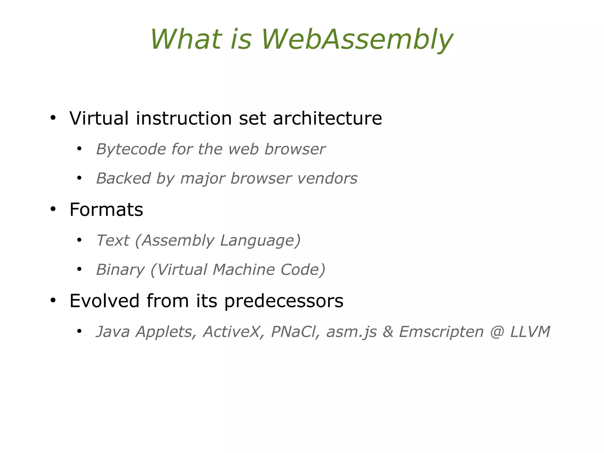 What is WebAssembly
●
Virtual instruction set architecture
●
Bytecode for the web browser
●
Backed by major browser vendors
●
Formats
●
Text (Assembly Language)
●
Binary (Virtual Machine Code)
●
Evolved from its predecessors
●
Java Applets, ActiveX, PNaCl, asm.js & Emscripten @ LLVM
 