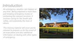 An emergency situation can happen at
any time. Being prepared is more than
just knowing emergency routes or
contacting the relevant services. It
involves caring for the health and
safety, and potentially the lives of
others.
This training material will cover points
relevant to prepare us for the event of
an evacuation and also additional
information on dealing with other types
of emergency.
Introduction
 