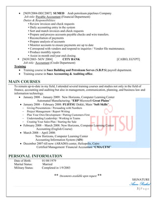 3 | P a g e
 [NOV2004-DEC2007] SUMED Arab petroleum pipelines Company
Job title: Payable Accountant (Financial Department)
Duties & Responsibilities:
• Review invoices and check requests
• Daily accounting entry in the system
• Sort and match invoices and check requests
• Prepare and process accounts payable checks and wire transfers.
• Reconciliation of payments
• Prepare analysis of accounts
• Monitor accounts to ensure payments are up to date
• Correspond with vendors and respond to inquiries / Vendor file maintenance.
• Produce monthly reports
• Assist in month end/year end closing.
 [NOV2003- NOV 2004] CITY BANK [CAIRO, EGYPT]
Job title: Accountant (Credit Department)
Training
 Training course in Suez Building and Petroleum Serves (S.B.P.S) payroll department.
 Training course in Suez Accounting & Auditing office.
MAIN COURSES
To remain up-to-date in my field, I attended several training courses and studies not only in the field of
finance, accounting and auditing but also in management, communication, planning, and business law and
information technology.
 January 2008 – January 2009: New Horizons, Computer Learning Center
Automated Manufacturing: “ERP Microsoft Great Plains”
 January 2008 – February 2008: FUJITSU Dokki, Main “Soft Skills”
 Giving Presentations / Persuading with Numbers
 Project Management / Report Writing
 Plan Your Own Development / Putting Customers First
 Understanding Leadership / Working in Teams
 Creating Your Sales Plan / Starting the Sale
 February 2008 – March 2008: New Horizons, Computer Learning Center
Accounting (English Course)
 March 2008 – April 2008:
New Horizons, Computer Learning Center
Accounting Information System (AIS)
 December 2007-till now: (ARADO) center, Heliopolis, Cairo
Certified Management/ Financial Accountant “CMA/CFM”
PERSONAL INFORMATION
Date of Birth: 01/08/1979
Marital Status: Married
Military Status: Completed in 1/9/2003
** Documents available upon request **
SIGNATURE
Assem Rashad
 