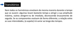 Transitórios
Nem todos os harmónicos envolvem da mesma maneira durante o tempo
que se ouvem: algumas levam bastante tempo a atingir a sua amplitude
máxima, outros atingem-na de imediato, decrescendo bruscamente de
seguida. Se os componentes evoluem de forma diferente, a relação entre
as suas intensidades, (o aspeto) irá variar ao longo dos tempos.
 