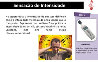 Sensação de Intensidade

No aspeto físico a intensidade de um som define-se
como a intensidade mecânica da onda sonora que o
transporta. Exprime-se em watt/cm2.Na prática a
intensidade dum som não costuma exprimir-se netas
unidades,       mas       sim     numa      escala
técnica, convencional.
                                                                S


                                                          Sonómetro
                                                     Aparelho para determinar
                                                     a intensidade de um som
                                                     no seu aspeto físico.
 
