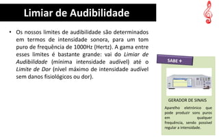 Limiar de Audibilidade
• Os nossos limites de audibilidade são determinados
  em termos de intensidade sonora, para um tom
  puro de frequência de 1000Hz (Hertz). A gama entre
  esses limites é bastante grande: vai do Limiar de
  Audibilidade (mínima intensidade audível) até o
  Limite de Dor (nível máximo de intensidade audível
  sem danos fisiológicos ou dor).


                                                         GERADOR DE SINAIS
                                                       Aparelho eletrónico que
                                                       pode produzir sons puros
                                                       em                  qualquer
                                                       frequência, sendo possível
                                                       regular a intensidade.
 