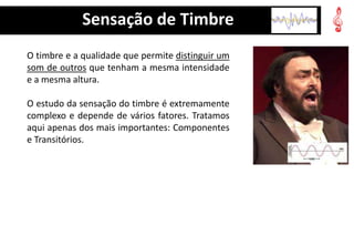 Sensação de Timbre
O timbre e a qualidade que permite distinguir um
som de outros que tenham a mesma intensidade
e a mesma altura.

O estudo da sensação do timbre é extremamente
complexo e depende de vários fatores. Tratamos
aqui apenas dos mais importantes: Componentes
e Transitórios.
 