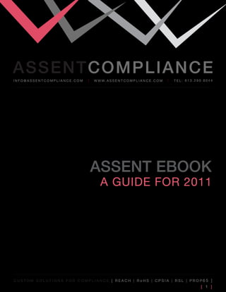 ASSENTCOMPLIANCE
info@assenTcompliance.com   w w w. a s s e n T c o m p l i a n c e . c o m   Tel: 613.290.8044




                            ASSENT EbOOk
                                a guide for 2011




cusTom soluTions for compliance [ reacH | roHs | cpsia | rsl | prop65 ]
                                                                                        [ 1 ]
 