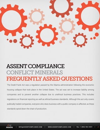 [ INFO@ASSENTCOMPLIANCE.COM WWW.ASSENTCOMPLIANCE.COM TEL: 1 (866) 964-6931 ] /1 
The Dodd-Frank Act was a regulation passed by the Obama administration following the economic 
housing collapse that took place in the United States. The act was set to increase liability among 
companies and to prevent another collapse due to unethical business practices. This includes 
regulations on financial reporting as well as ethical business standards. Although this act only covers 
publically traded companies, everyone who does business with a public company is affected, as these 
standards spiral down the chain of production. 
CONFLICT MINERALS 
FREQUENTLY ASKED QUESTIONS 
 