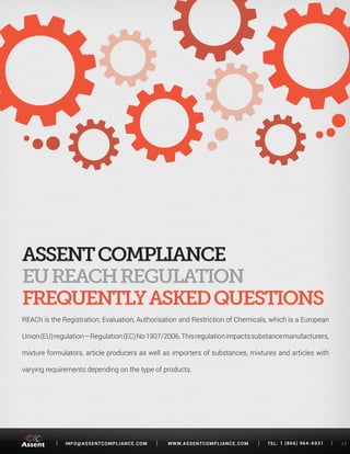 [ INFO@ASSENTCOMPLIANCE.COM WWW.ASSENTCOMPLIANCE.COM TEL: 1 (866) 964-6931 ] /1 
REACh is the Registration, Evaluation, Authorisation and Restriction of Chemicals, which is a European 
Union (EU) regulation – Regulation (EC) No 1907/2006. This regulation impacts substance manufacturers, 
mixture formulators, article producers as well as importers of substances, mixtures and articles with 
varying requirements depending on the type of products. 
EU REACH REGULATION 
FREQUENTLY ASKED QUESTIONS 
 