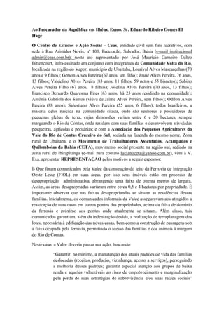 Ao Procurador da República em Ilhéus, Exmo. Sr. Eduardo Ribeiro Gomes El
Hage

O Centro de Estudos e Ação Social – Ceas, entidade civil sem fins lucrativos, com
sede à Rua Aristides Novis, nº 100, Federação, Salvador, Bahia (e-mail institucional
admin@ceas.com.br), neste ato representado por José Maurício Carneiro Daltro
Bittencourt, infra-assinado em conjunto com integrantes da Comunidade Volta do Rio,
localizada na região do Vapor, município de Ubaitaba, Lourival Alves Mascarenhas (70
anos e 9 filhos); Gerson Alves Pereira (67 anos, um filho); Josué Alves Pereira, 76 anos,
13 filhos; Valdelino Alves Pereira (83 anos, 11 filhos, 59 netos e 55 bisnetos); Sabino
Alves Pereira Filho (67 anos, 8 filhos); Joselina Alves Pereira (70 anos, 13 filhos);
Francisco Bernardo Quaresma Pires (63 anos, há 23 anos residindo na comunidade);
Antônia Gabriela dos Santos (viúva de Jaime Alves Pereira, sem filhos); Odilon Alves
Pereira (88 anos); Salustiano Alves Pereira (55 anos, 6 filhos), todos brasileiros, a
maioria deles nascida na comunidade citada, onde são senhores e possuidores de
pequenas glebas de terra, cujas dimensões variam entre 6 e 20 hectares, sempre
margeando o Rio de Contas, onde residem com suas famílias e desenvolvem atividades
pesqueiras, agrícolas e pecuárias; e com a Associação dos Pequenos Agricultores do
Vale do Rio de Contas Cruzeiro do Sul, sediada na fazenda do mesmo nome, Zona
rural de Ubaitaba, e o Movimento de Trabalhadores Assentados, Acampados e
Quilombolas da Bahia (CETA), movimento social presente na região sul, sediado na
zona rural de Ibirapitanga (e-mail para contato lucianoceta@yahoo.com.br), vêm à V.
Exa. apresentar REPRESENTAÇÃO pelos motivos a seguir expostos:

I- Que foram comunicados pela Valec da construção do leito da Ferrovia de Integração
Oeste Leste (FIOL) em suas áreas, por isso seus imóveis estão em processo de
desapropriação administrativa, abrangendo uma faixa de oitenta metros de largura.
Assim, as áreas desapropriadas variaram entre cerca 0,5 e 4 hectares por propriedade. É
importante observar que nas faixas desapropriandas se situam as residências dessas
famílias. Inicialmente, os comunicados informais da Valec asseguravam aos atingidos a
realocação de suas casas em outros pontos das propriedades, acima da faixa de domínio
da ferrovia e próximo aos pontos onde atualmente se situam. Além disso, tais
comunicados garantiam, além da indenização devida, a realização de terraplanagem dos
lotes, necessária à edificação das novas casas, bem como a construção de passagens sob
a faixa ocupada pela ferrovia, permitindo o acesso das famílias e dos animais à margem
do Rio de Contas.

Neste caso, a Valec deveria pautar sua ação, buscando:

           “Garantir, no mínimo, a manutenção dos atuais padrões de vida das famílias
           deslocadas (receitas, produção, vizinhança, acesso a serviços), perseguindo
           a melhoria desses padrões; garantir especial atenção aos grupos de baixa
           renda e aqueles vulneráveis ao risco de empobrecimento e marginalização
           pela perda de suas estratégias de sobrevivência e/ou suas raízes sociais”
 