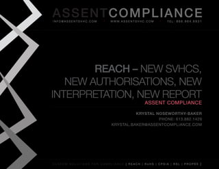 AS SENTCOM PLIANCE
info@assentsvhc.com        w w w. a s s e n t s v h c . c o m   tel: 866.964.6931




        REACH – New SVHCS,
   New AutHoriSAtioNS, New
iNterpretAtioN, New report
                                                      assent compliance

                                      Krystal Noseworthy-BaKer
                                               phone: 613.882.1429
                            krystal.baker@assentcompliance.com




custom solutions for compliance [ reach | rohs | cpsia | rsl | prop65 ]
 
