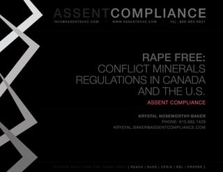AS SENTCOM PLIANCE
info@assentsvhc.com        w w w. a s s e n t s v h c . c o m   tel: 866.964.6931




                     RAPE FREE:
             ConfliCt Minerals
          regulations in Canada
                    and the u.s.
                                                      assent compliance

                                      Krystal Noseworthy-BaKer
                                               phone: 613.882.1429
                            krystal.baker@assentcompliance.com




custom solutions for compliance [ reach | rohs | cpsia | rsl | prop65 ]
 