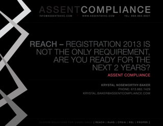AS SENTCOM PLIANCE
  info@assentsvhc.com        w w w. a s s e n t s v h c . c o m   tel: 866.964.6931




REACH – RegistRation 2013 is
 not the only RequiRement,
     aRe you Ready foR the
              next 2 yeaRs?
                                                        assent compliance

                                        Krystal Noseworthy-BaKer
                                                 phone: 613.882.1429
                              krystal.baker@assentcompliance.com




  custom solutions for compliance [ reach | rohs | cpsia | rsl | prop65 ]
 