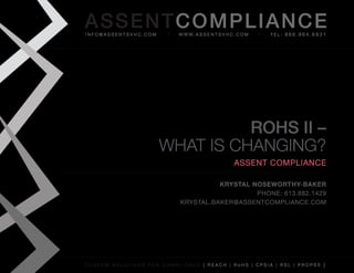 AS SENTCOM PLIANCE
info@assentsvhc.com        w w w. a s s e n t s v h c . c o m   tel: 866.964.6931




                                ROHS II –
                      What is Changing?
                                                      assent compliance

                                      Krystal Noseworthy-BaKer
                                               phone: 613.882.1429
                            krystal.baker@assentcompliance.com




custom solutions for compliance [ reach | rohs | cpsia | rsl | prop65 ]
 