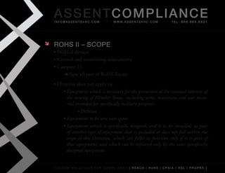 AS SENTCOM PLIANCE
    info@assentsvhc.com             w w w. a s s e n t s v h c . c o m   tel: 866.964.6931




   ROHS II – SCOPE
    •	Medical	devices
    •	Control	and	monitoring	instruments
    •	Category	11
        	 Now	all	part	of	RoHS	Recast
    •	Directive	does	not	apply	to:
         •	Equipment which is necessary for the protection of the essential interests of
           the security of Member States, including arms, munitions and war mate-
           rial intended for specifically military purposes
                 »	Defense
         •	Equipment to be sent into space
         •	Equipment which is specifically designed, and is to be installed, as part
           of another type of equipment that is excluded or does not fall within the
           scope of this Directive, which can fulfil its function only if it is part of
           that equipment, and which can be replaced only by the same specifically
           designed equipment


    custom solutions for compliancy [ reach | rohs | cpsia | rsl | prop65 ]
 
