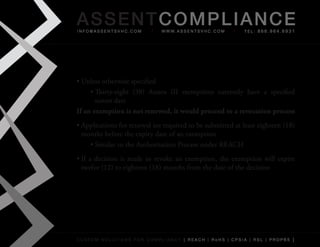 AS SENTCOM PLIANCE
info@assentsvhc.com              w w w. a s s e n t s v h c . c o m   tel: 866.964.6931




•	Unless	otherwise	specified
     •	Thirty-eight	 (38)	 Annex	 III	 exemptions	 currently	 have	 a	 specified	
       sunset	date
If an exemption is not renewed, it would proceed to a revocation process
•	Applications	for	renewal	are	required	to	be	submitted	at	least	eighteen	(18)	
  months	before	the	expiry	date	of	an	exemption
    •	Similar	to	the	Authorisation	Process	under	REACH
•	If	 a	 decision	 is	 made	 to	 revoke	 an	 exemption,	 the	 exemption	 will	 expire	
  twelve	(12)	to	eighteen	(18)	months	from	the	date	of	the	decision




custom solutions for compliancy [ reach | rohs | cpsia | rsl | prop65 ]
 