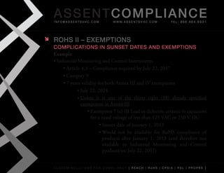 AS SENTCOM PLIANCE
    info@assentsvhc.com             w w w. a s s e n t s v h c . c o m   tel: 866.964.6931




   ROHS II – ExEMPTIONS
    complications in sunset Dates anD exemptions
    Example
    •	Industrial	Monitoring	and	Control	Instruments
         •	Article	4.3	–	Compliance	required	by	July	22,	2017
         •	Category	9
         •	7	years	validity	for	both	Annex	III	and	IV	exemptions
                 »	July	22,	2024
                 »	Unless	 it	 is	 one	 of	 the	 thirty	 eight	 (38)	 already	 specified	
                   exemptions	in	Annex	III
                       •	Exemption	7	(c)-III	Lead	in	dielectric	ceramic	in	capacitors	
                         for	a	rated	voltage	of	less	than	125	VAC	or	250	V	DC
                              •	Sunset	date	of	January	1,	2013
                              •	Would	 not	 be	 available	 for	 RoHS	 compliance	 of	
                                products	 after	 January	 1,	 2013	 (and	 therefore	 not	
                                available	 to	 Industrial	 Monitoring	 and	 Control	
                                products	on	July	22,	2017)


    custom solutions for compliancy [ reach | rohs | cpsia | rsl | prop65 ]
 