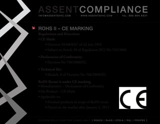 AS SENTCOM PLIANCE
    info@assentsvhc.com         w w w. a s s e n t s v h c . c o m   tel: 866.964.6931




   ROHS II – CE MARkINg
    Regulations and Directives:
    •	CE Mark:
        •	Directive	93/68/EEC	of	22	July	1993
        •	Subject	to	Article	30	of	Regulation	(EC)	No	765/2008.
    •	Declaration of Conformity:
        •	Decision	No	768/2008/EC
    •	Technical file:
         •	Module	A	of	Decision	No	768/2008/EC
    RoHS Recast is under CE marking
    •	Manufacturers	–	Declaration	of	Conformity
    •	On	Product	–	CE	Mark
    •	Applicable	to:
        •	Finished	products	in	scope	of	RoHS	recast
        •	Placed	on	the	market	after	January	2,	2013


    custom solutions for compliancy [ reach | rohs | cpsia | rsl | prop65 ]
 