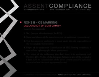 AS SENTCOM PLIANCE
    info@assentsvhc.com              w w w. a s s e n t s v h c . c o m   tel: 866.964.6931




   ROHS II – CE MARkINg
    Declaration of conformity
    General Requirements:
    1. No…(unique	identification	of	the	EEE):
    2. Name	and	address	of	the	manufacturer	or	his	authorised	representative:
    3. This	 declaration	 of	 conformity	 is	 issued	 under	 the	 sole	 responsibility	 of	
       the	manufacturer	(or	installer):
    4. Object	of	the	declaration	(identification	of	EEE	allowing	traceability.	It	
       may	include	a	photograph,	where	appropriate):
    5. The	 object	 of	 the	 declaration	 described	 above	 is	 in	 conformity	 with	
       Directive	2011/65/EU	of	the	European	Parliament	and	of	the	Council	of	
       8	June	2011	on	the	restriction	of	the	use	of	certain	hazardous	substances	
       in	electrical	and	electronic	equipment	(recast)




    custom solutions for compliancy [ reach | rohs | cpsia | rsl | prop65 ]
 