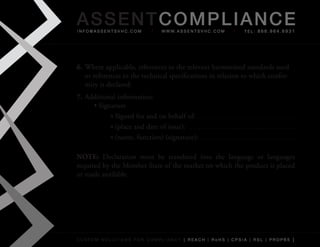 AS SENTCOM PLIANCE
info@assentsvhc.com           w w w. a s s e n t s v h c . c o m   tel: 866.964.6931




6. Where	applicable,	references	to	the	relevant	harmonised	standards	used	
   or	references	to	the	technical	specifications	in	relation	to	which	confor-
   mity	is	declared:
7. Additional	information:
     •	Signature
           »	Signed	for	and	on	behalf	of:
           »	(place	and	date	of	issue):
           »	(name,	function)	(signature):

NOTE:	 Declaration	 must	 be	 translated	 into	 the	 language	 or	 languages	
required	by	the	Member	State	of	the	market	on	which	the	product	is	placed	
or	made	available




custom solutions for compliancy [ reach | rohs | cpsia | rsl | prop65 ]
 