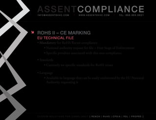 AS SENTCOM PLIANCE
    info@assentsvhc.com           w w w. a s s e n t s v h c . c o m   tel: 866.964.6931




   ROHS II – CE MARkINg
    eu technical file
    •	Mandatory	for	RoHS	Recast	compliance
        •	National	authority	request	for	file	=	First	Stage	of	Enforcement
        •	Specific	penalties	associated	with	this	non-compliance
    •	Standards
         •	Currently	no	specific	standards	for	RoHS	recast

    •	Language
         •	Available	in	language	that	can	be	easily	understood	by	the	EU	National	
           Authority	requesting	it




    custom solutions for compliancy [ reach | rohs | cpsia | rsl | prop65 ]
 