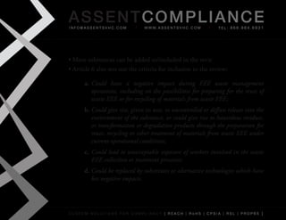 AS SENTCOM PLIANCE
info@assentsvhc.com             w w w. a s s e n t s v h c . c o m   tel: 866.964.6931




•	More	substances	can	be	added	to/included	in	the	revie
•	Article	6	also	sets	out	the	criteria	for	inclusion	to	the	review:

      a. Could have a negative impact during EEE waste management
         operations, including on the possibilities for preparing for the reuse of
         waste EEE or for recycling of materials from waste EEE;
      b. Could give rise, given its uses, to uncontrolled or diffuse release into the
         environment of the substance, or could give rise to hazardous residues,
         or transformation or degradation products through the preparation for
         reuse, recycling or other treatment of materials from waste EEE under
         current operational conditions;
      c. Could lead to unacceptable exposure of workers involved in the waste
         EEE collection or treatment processes;
      d. Could be replaced by substitutes or alternative technologies which have
         less negative impacts.




custom solutions for compliancy [ reach | rohs | cpsia | rsl | prop65 ]
 