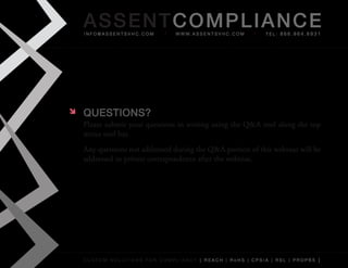 AS SENTCOM PLIANCE
    info@assentsvhc.com         w w w. a s s e n t s v h c . c o m   tel: 866.964.6931




   QuESTIONS?
    Please	submit	your	questions	in	writing	using	the	Q&A	tool	along	the	top	
    menu	tool	bar.
    Any	questions	not	addressed	during	the	Q&A	portion	of	this	webinar	will	be	
    addressed	in	private	correspondence	after	the	webinar.




    custom solutions for compliancy [ reach | rohs | cpsia | rsl | prop65 ]
 