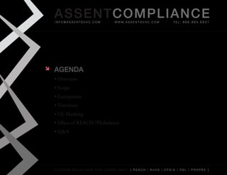 AS SENTCOM PLIANCE
    info@assentsvhc.com        w w w. a s s e n t s v h c . c o m   tel: 866.964.6931




   AgENdA
    •	Overview
    •	Scope
    •	Exemptions
    •	Timelines
    •	CE	Marking
    •	Effect	of	REACH	(Phthalates)
    •	Q&A




    custom solutions for compliancy [ reach | rohs | cpsia | rsl | prop65 ]
 