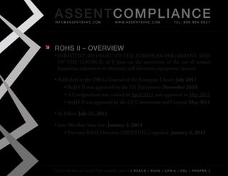AS SENTCOM PLIANCE
    info@assentsvhc.com            w w w. a s s e n t s v h c . c o m   tel: 866.964.6931




   ROHS II – OvERvIEw
    •	DIRECTIVE	2011/65/EU	OF	THE	EUROPEAN	PARLIAMENT	AND	
      OF	 THE	 COUNCIL	 of	 8	 June	 on	 the	 restriction	 of	 the	 use	 of	 certain	
      hazardous	substances	in	electrical	and	electronic	equipment	(recast)

    •	Published	in	the	Official	Journal	of	the	European	Union:	July 2011
        •	RoHS	II	was	approved	by	the	EU	Parliament:	November 2010
        •	A	Corrigendum	was	created	in	April	2011	and	approved	in	May	2011
        •	RoHS	II	was	approved	by	the	EU	Commission	and	Council:	May 2011

    •	In	Effect: July 21, 2011

    •	Into	Member	State	law:	January 2, 2013
         •	Previous	RoHS	Directive	(2002/95/EC)	repealed:	January 3, 2013




    custom solutions for compliancy [ reach | rohs | cpsia | rsl | prop65 ]
 
