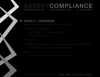 AS SENTCOM PLIANCE
    info@assentsvhc.com            w w w. a s s e n t s v h c . c o m   tel: 866.964.6931




   ROHS II – OvERvIEw
    Major	Differences	between	RoHS	Recast	and	RoHS
    •	Size	and	Comprehensiveness
         •	RoHS	Recast	–	Twenty-three	(23)	pages
         •	RoHS	–	Five	(5)	pages
    •	CE	Marking
    •	RoHS	II	is	part	of	the	Free	Movement	of	Goods	–	Regulation	765/2008/EC
        •	Conformity	assessment	procedures	are	affected
    •	Scope
         •	Further	details	given	later	in	the	presentation




    custom solutions for compliancy [ reach | rohs | cpsia | rsl | prop65 ]
 