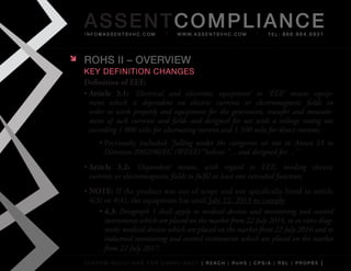 AS SENTCOM PLIANCE
    info@assentsvhc.com            w w w. a s s e n t s v h c . c o m   tel: 866.964.6931




   ROHS II – OvERvIEw
    key Definition changes
    Definition of EEE:
    •	Article 3.1:	 ‘Electrical and electronic equipment’ or ‘EEE’ means equip-
      ment which is dependent on electric currents or electromagnetic fields in
      order to work properly and equipment for the generation, transfer and measure-
      ment of such currents and fields and designed for use with a voltage rating not
      exceeding 1 000 volts for alternating current and 1 500 volts for direct current;
         •	Previously	 included	 “falling under the categories set out in Annex IA to
           Directive 2002/96/EC (WEEE)”	before	“…and designed for…”
    •	Article 3.2:	 ‘Dependent’ means, with regard to EEE, needing electric
      currents or electromagnetic fields to fulfil at least one intended function;
    •	NOTE:	If	the	product	was	out	of	scope	and	not	specifically	listed	in	article	
      4(3)	or	4(4),	the	equipment	has	until	July	22,	2019	to	comply
         •	4.3: Paragraph 1 shall apply to medical devices and monitoring and control
           instruments which are placed on the market from 22 July 2014, to in vitro diag-
           nostic medical devices which are placed on the market from 22 July 2016 and to
           industrial monitoring and control instruments which are placed on the market
           from 22 July 2017.
    custom solutions for compliancy [ reach | rohs | cpsia | rsl | prop65 ]
 