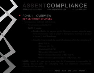 AS SENTCOM PLIANCE
    info@assentsvhc.com           w w w. a s s e n t s v h c . c o m   tel: 866.964.6931




   ROHS II – OvERvIEw
    key Definition changes
    •	Homogeneous	materials	and	coatings
        •	Never	mentioned	in	RoHS
        •	RoHS II states:
             »	Article 4.2: For the purposes of this Directive, no more than the maxi-
               mum concentration value by weight in homogeneous materials as specified
               in Annex II shall be tolerated.
              »	Annex	II	of	course	details	the	restricted	substances	which	have	not	changed:
                      •	Lead	(0,1	%)
                      •	Mercury	(0,1	%)
                      •	Cadmium	(0,01	%)
                      •	Hexavalent	chromium	(0,1	%)
                      •	Polybrominated	biphenyls	(PBB)	(0,1	%)
                      •	Polybrominated	diphenyl	ethers	(PBDE)	(0,1	%)
    NOTE:	 Article	 4.2	 goes	 on	 to	 state	 that	 the	 Commission	 is	 responsible	 for	
    creating	 detailed	 rules	 for	 complying	 with	 the	 maximum	 concentration	
    values	for	surface	coatings

    custom solutions for compliancy [ reach | rohs | cpsia | rsl | prop65 ]
 
