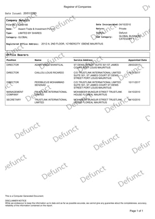 Registrar of Companies
20/01/2023
Date Issued:
Company Details
Date Incorporated:
Nature:
GLOBAL BUSINESS
CATEGORY 1
Sub Category:
Status:
04/10/2010
Private
Defunct
File No.:
Name:
C098188
Assent Trade & Investment Pvt Ltd
Type:
Category:
LIMITED BY SHARES
GLOBAL
Registered Office Address: 201/2 A, 2ND FLOOR, 1CYBERCITY EBENE MAURITIUS
Office Bearers
Position Name Service Address Appointed Date
DIRECTOR ADANI VINOD SHANTILAL ST DENIS STREET SUITE 501 ST JAMES
COURT PORT LOUIS MAURITIUS
28/03/2017
DIRECTOR CAILLOU LOUIS RICARDO C/O TRUSTLINK INTERNATIONAL LIMITED
SUITE 501, ST JAMES COURT ST DENIS
STREET PORT LOUIS MAURITIUS
10/11/2017
DIRECTOR PEERBUCUS MOHAMMAD
SEHZAAD
C/O TRUSTLINK INTERNATIONAL LIMITED
SUITE 501, ST JAMES COURT ST DENIS
STREET PORT LOUIS MAURITIUS
10/11/2017
MANAGEMENT
COMPANY
TRUSTLINK INTERNATIONAL
LIMITED
MOHABEER MUNGUR STREET TRUSTLINK
HOUSE FLOREAL MAURITIUS
04/10/2010
SECRETARY TRUSTLINK INTERNATIONAL
LIMITED
MOHABEER MUNGUR STREET TRUSTLINK
HOUSE FLOREAL MAURITIUS
04/10/2010
of 1
Page 1
DISCLAIMER NOTICE
While we endeavour to keep the information up to date and as far as possible accurate, we cannot give any guarantee about the completeness, accuracy,
reliability of the information contained on the report.
This is a Computer Generated Document.
 
