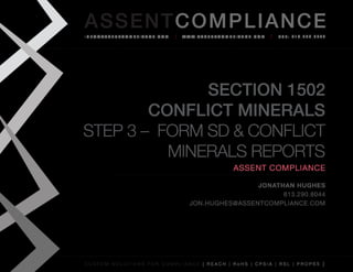 AS SENTCOM PLIANCE
info@assenTcompliance.com                  w w w. a s s e n T c o m p l i a n c e . c o m   Tel: 613.290.8044




              Section 1502
        Conflict Minerals
Step 3 – FORM SD & Conflict
          Minerals Reports
                                                                       Assent Compliance

                                                               Jonathan Hughes
                                                                     613.290.8044
                                               jon.hughes@assentcompliance.com




C u s t o m s o l u t i o n s f o r c o m p l i a n c e [ REAC H | R o H S | CP s i a | RSL | p r o p 6 5 ]
 