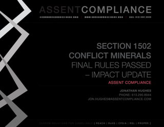 AS SENTCOM PLIANCE
info@assenTcompliance.com                  w w w. a s s e n T c o m p l i a n c e . c o m   Tel: 613.290.8044




                                  Section 1502
                            Conflict Minerals
                            Final Rules Passed
                               – Impact Update
                                                                       Assent Compliance

                                                               jonathan hughes
                                                              phone: 613.290.8044
                                               jon.hughes@assentcompliance.com




C u s t o m s o l u t i o n s f o r c o m p l i a n c e [ REAC H | R o H S | CP s i a | RSL | p r o p 6 5 ]
 