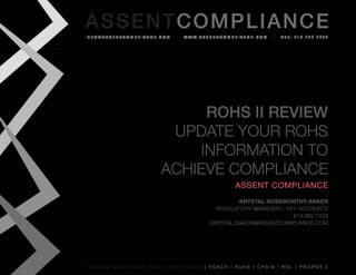 AS SENTCOM PLIANCE
info@assenTcompliance.com                  w w w. a s s e n T c o m p l i a n c e . c o m   Tel: 613.290.8044




                                      RoHS II Review
                                  Update your RoHS
                                     Information to
                                 Achieve Compliance
                                                                       Assent Compliance
                                                                  Krystal Noseworthy-Baker
                                                           Regulatory Manager – Key Accounts
                                                                                  613.882.1429
                                                         krystal.baker@assentcompliance.com




C u s t o m s o l u t i o n s f o r c o m p l i a n c e [ REAC H | R o H S | CP s i a | RSL | p r o p 6 5 ]
 