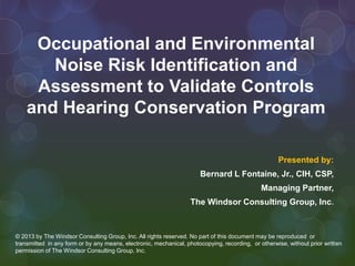 Occupational and Environmental
Noise Risk Identification and
Assessment to Validate Controls
and Hearing Conservation Program
Presented by:
Bernard L Fontaine, Jr., CIH, CSP,
Managing Partner,
The Windsor Consulting Group, Inc.

© 2013 by The Windsor Consulting Group, Inc. All rights reserved. No part of this document may be reproduced or
transmitted in any form or by any means, electronic, mechanical, photocopying, recording, or otherwise, without prior written
permission of The Windsor Consulting Group, Inc.

 