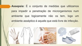 Assepsia: É o conjunto de medidas que utilizamos
para impedir a penetração de microrganismos num
ambiente que logicamente não os tem, logo um
ambiente asséptico é aquele que está livre de infecção.
 