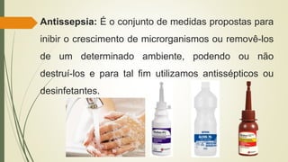 Antissepsia: É o conjunto de medidas propostas para
inibir o crescimento de microrganismos ou removê-los
de um determinado ambiente, podendo ou não
destruí-los e para tal fim utilizamos antissépticos ou
desinfetantes.
 