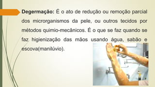 Degermação: É o ato de redução ou remoção parcial
dos microrganismos da pele, ou outros tecidos por
métodos quimio-mecânicos. É o que se faz quando se
faz higienização das mãos usando água, sabão e
escova(manilúvio).
 