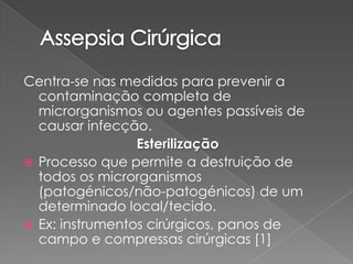 Centra-se nas medidas para prevenir a
contaminação completa de
microrganismos ou agentes passíveis de
causar infecção.
Esterilização
 Processo que permite a destruição de
todos os microrganismos
(patogénicos/não-patogénicos) de um
determinado local/tecido.
 Ex: instrumentos cirúrgicos, panos de
campo e compressas cirúrgicas [1]
 
