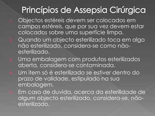 1. Objectos estéreis devem ser colocados em
campos estéreis, que por sua vez devem estar
colocados sobre uma superfície limpa.
2. Quando um objecto esterilizado toca em algo
não esterilizado, considera-se como não-
esterilizado.
3. Uma embalagem com produtos esterilizados
aberta, considera-se contaminada.
4. Um item só é esterilizado se estiver dentro do
prazo de validade, estipulado na sua
embalagem.
5. Em caso de duvida, acerca da esterilidade de
algum objecto esterilizado, considera-se, não-
esterilizado.
 