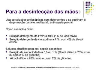 Para a desinfecção das mãos:
Usa-se soluções antissépticas com detergentes e se destinam à
degermação da pele, realizando anti-sepsia parcial.
Como exemplos citam:
 Solução detergente de PVPI a 10% (1% de iodo ativo)
 Solução detergente de clorexidina a 4 %, com 4% de álcool
etílico.
Solução alcoólica para anti-sepsia das mãos:
 Solução de álcool iodado a 0,5 ou 1 % (álcool etílico a 70%, com
ou sem 2 % de glicerina)
 Álcool etílico a 70%, com ou sem 2% de glicerina.
Moriya T. et al. ASSEPSIA E ANTISSEPSIA: TÉCNICAS DE ESTERILIZAÇÃO. Medicina (Ribeirão Preto) 2008; 41 (3): 265-73.
 