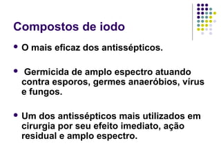Compostos de iodo
 O mais eficaz dos antissépticos.
 Germicida de amplo espectro atuando
contra esporos, germes anaeróbios, vírus
e fungos.
 Um dos antissépticos mais utilizados em
cirurgia por seu efeito imediato, ação
residual e amplo espectro.
 